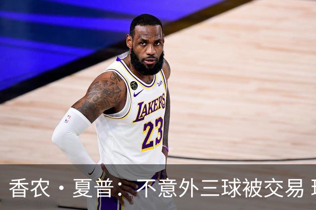 香农·夏普：不意外三球被交易 球队都在避开3亿美元续约合同